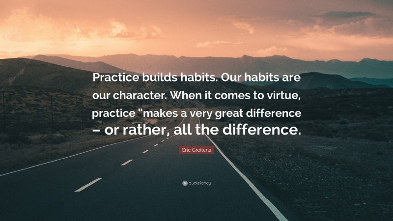 Eric Greitens Quote: “Practice builds habits. Our habits are our character. When it comes to virtue, practice “makes a very great difference – or rather, all the difference.”