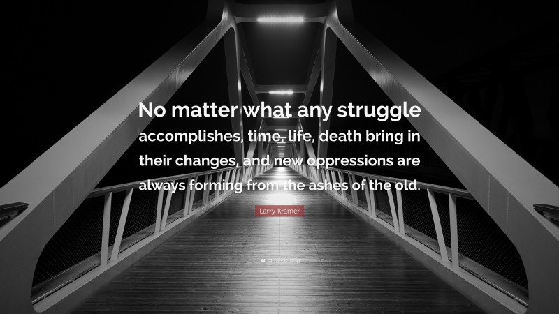 Larry Kramer Quote: “No matter what any struggle accomplishes, time, life, death bring in their changes, and new oppressions are always forming from the ashes of the old.”