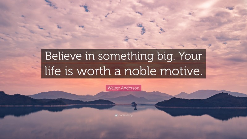 Walter Anderson Quote: “Believe in something big. Your life is worth a noble motive.”