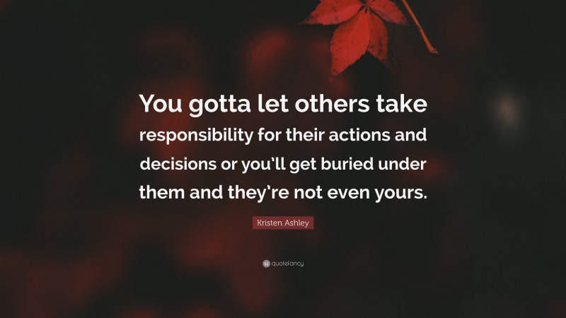 Kristen Ashley Quote: “You gotta let others take responsibility for their actions and decisions or you’ll get buried under them and they’re not even yours.”