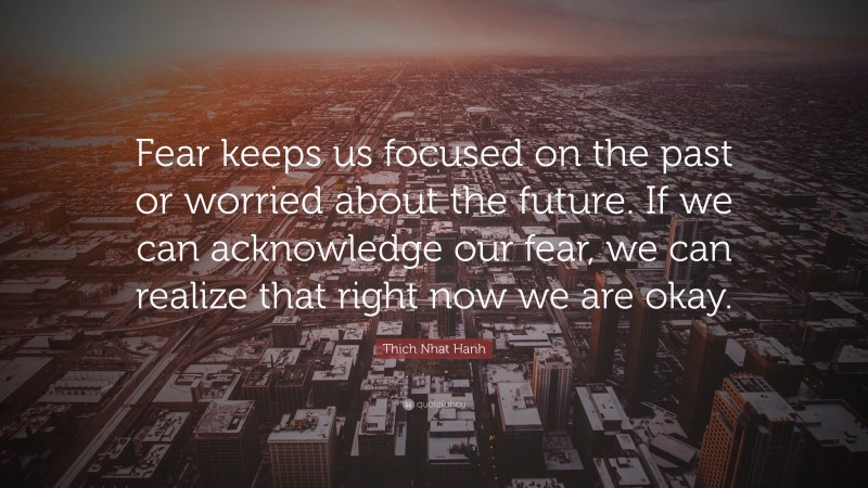 Thich Nhat Hanh Quote: “Fear keeps us focused on the past or worried about the future. If we can acknowledge our fear, we can realize that right now we are okay.”