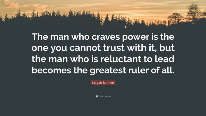 Megan Bannen Quote: “The man who craves power is the one you cannot trust with it, but the man who is reluctant to lead becomes the greatest ruler of all.”