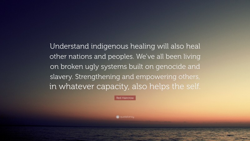 Red Haircrow Quote: “Understand indigenous healing will also heal other nations and peoples. We’ve all been living on broken ugly systems built on genocide and slavery. Strengthening and empowering others, in whatever capacity, also helps the self.”