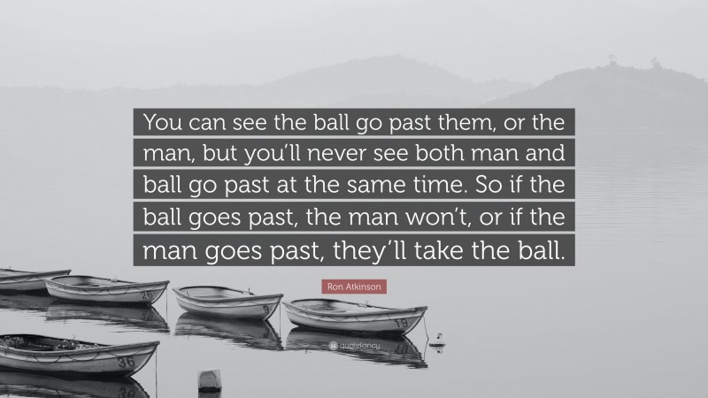 Ron Atkinson Quote: “You can see the ball go past them, or the man, but you’ll never see both man and ball go past at the same time. So if the ball goes past, the man won’t, or if the man goes past, they’ll take the ball.”