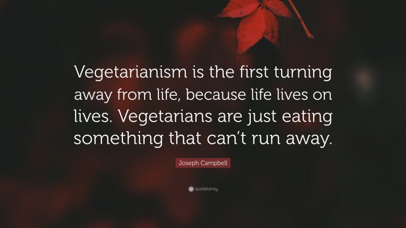 Joseph Campbell Quote: “Vegetarianism is the first turning away from life, because life lives on lives. Vegetarians are just eating something that can’t run away.”