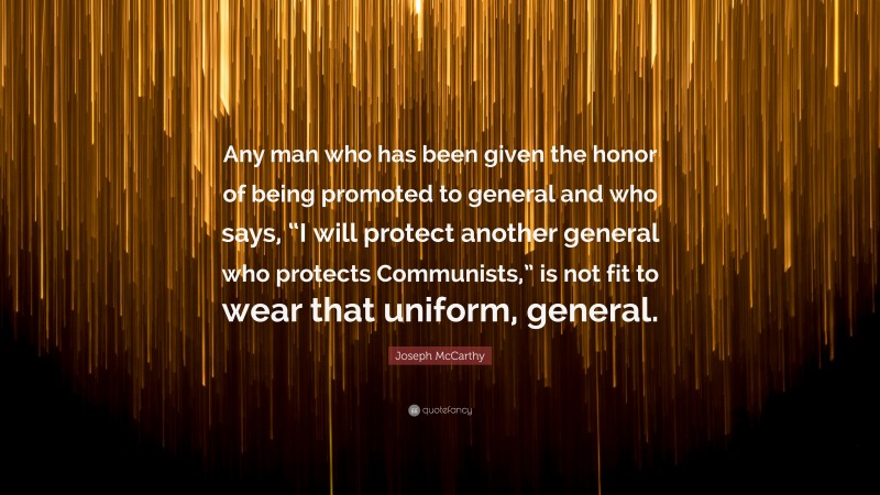 Joseph McCarthy Quote: “Any man who has been given the honor of being promoted to general and who says, “I will protect another general who protects Communists,” is not fit to wear that uniform, general.”