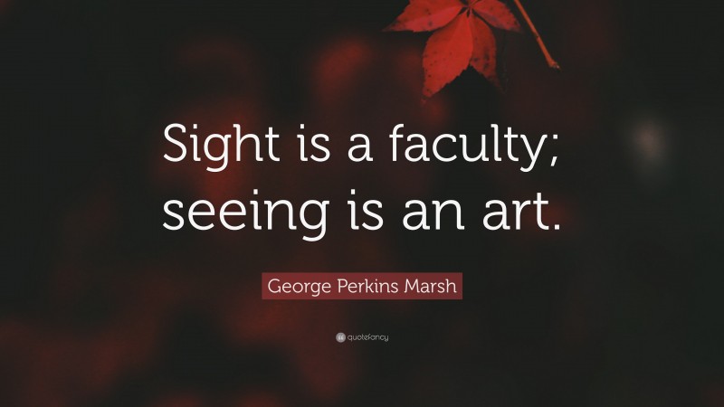 George Perkins Marsh Quote: “Sight is a faculty; seeing is an art.”