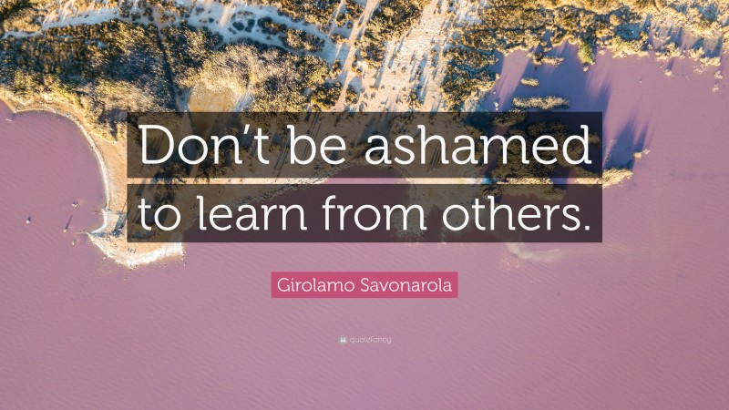 Girolamo Savonarola Quote: “Don’t be ashamed to learn from others.”