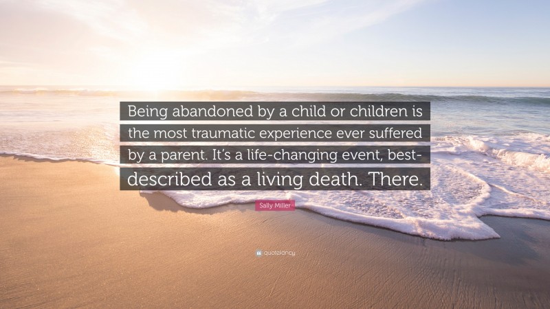 Sally Miller Quote: “Being abandoned by a child or children is the most traumatic experience ever suffered by a parent. It’s a life-changing event, best- described as a living death. There.”