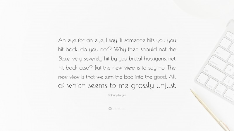 Anthony Burgess Quote: “An eye for an eye, I say. If someone hits you you hit back, do you not? Why then should not the State, very severely hit by you brutal hooligans, not hit back also? But the new view is to say no. The new view is that we turn the bad into the good. All of which seems to me grossly unjust.”