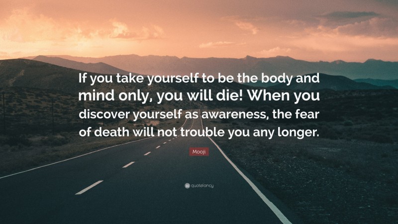 Mooji Quote: “If you take yourself to be the body and mind only, you will die! When you discover yourself as awareness, the fear of death will not trouble you any longer.”