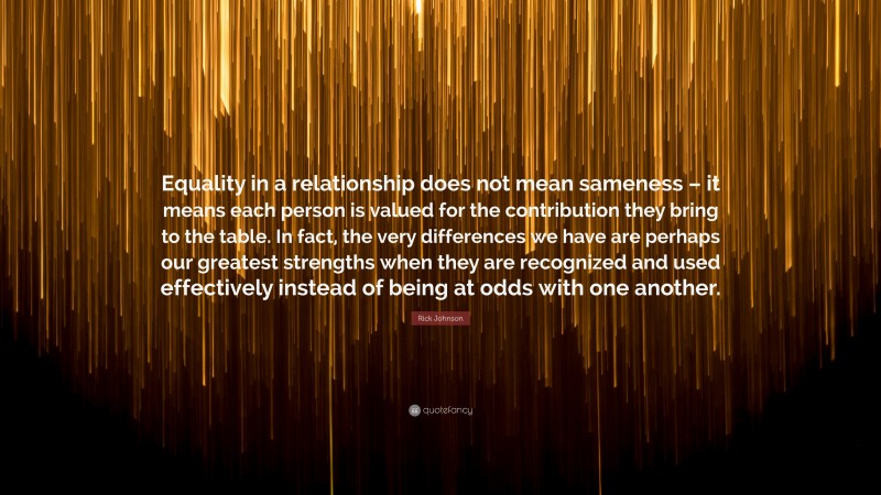 Rick Johnson Quote: “Equality in a relationship does not mean sameness – it means each person is valued for the contribution they bring to the table. In fact, the very differences we have are perhaps our greatest strengths when they are recognized and used effectively instead of being at odds with one another.”