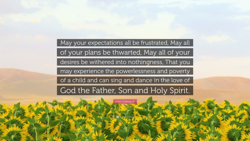 John Ortberg Jr. Quote: “May your expectations all be frustrated, May all of your plans be thwarted, May all of your desires be withered into nothingness, That you may experience the powerlessness and poverty of a child and can sing and dance in the love of God the Father, Son and Holy Spirit.”