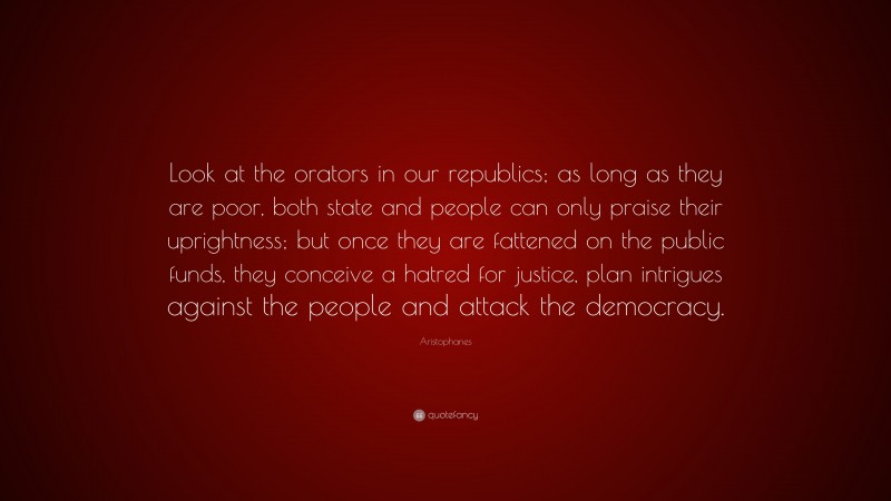 Aristophanes Quote: “Look at the orators in our republics; as long as they are poor, both state and people can only praise their uprightness; but once they are fattened on the public funds, they conceive a hatred for justice, plan intrigues against the people and attack the democracy.”