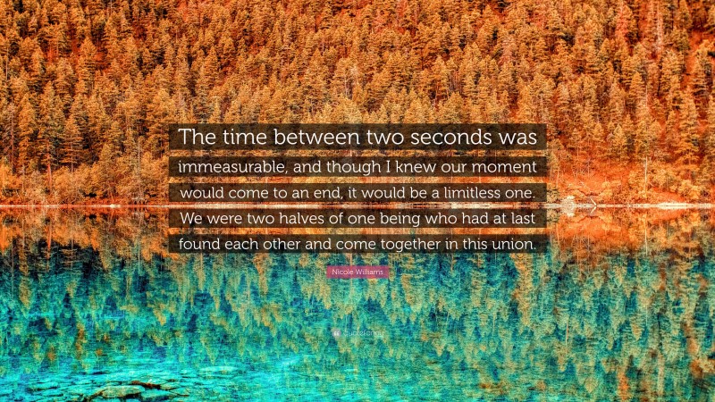 Nicole Williams Quote: “The time between two seconds was immeasurable, and though I knew our moment would come to an end, it would be a limitless one. We were two halves of one being who had at last found each other and come together in this union.”