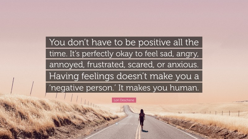 Lori Deschene Quote: “You don’t have to be positive all the time. It’s perfectly okay to feel sad, angry, annoyed, frustrated, scared, or anxious. Having feelings doesn’t make you a ‘negative person.’ It makes you human.”