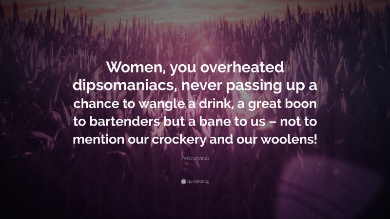 Aristophanes Quote: “Women, you overheated dipsomaniacs, never passing up a chance to wangle a drink, a great boon to bartenders but a bane to us – not to mention our crockery and our woolens!”