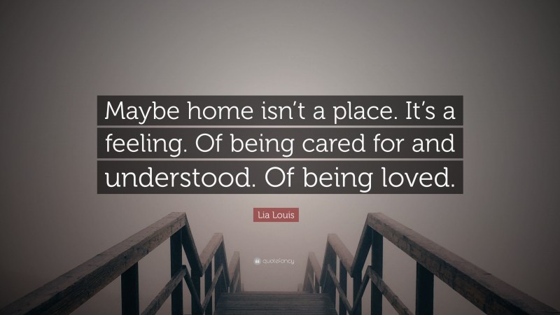 Lia Louis Quote: “Maybe home isn’t a place. It’s a feeling. Of being cared for and understood. Of being loved.”
