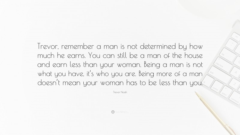 Trevor Noah Quote: “Trevor, remember a man is not determined by how much he earns. You can still be a man of the house and earn less than your woman. Being a man is not what you have, it’s who you are. Being more of a man doesn’t mean your woman has to be less than you.”