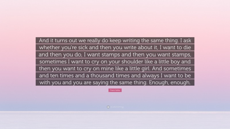 Franz Kafka Quote: “And it turns out we really do keep writing the same thing. I ask whether you’re sick and then you write about it, I want to die and then you do, I want stamps and then you want stamps, sometimes I want to cry on your shoulder like a little boy and then you want to cry on mine like a little girl. And sometimes and ten times and a thousand times and always I want to be with you and you are saying the same thing. Enough, enough.”