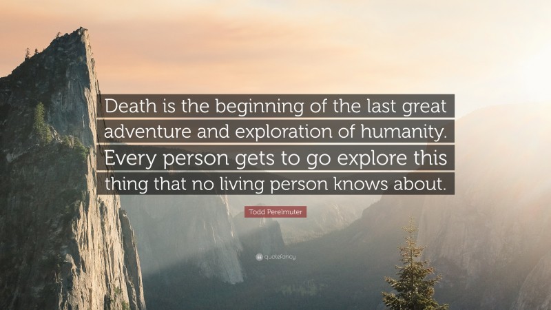 Todd Perelmuter Quote: “Death is the beginning of the last great adventure and exploration of humanity. Every person gets to go explore this thing that no living person knows about.”