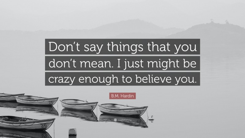 B.M. Hardin Quote: “Don’t say things that you don’t mean. I just might be crazy enough to believe you.”