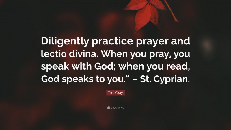 Tim Gray Quote: “Diligently practice prayer and lectio divina. When you pray, you speak with God; when you read, God speaks to you.” – St. Cyprian.”