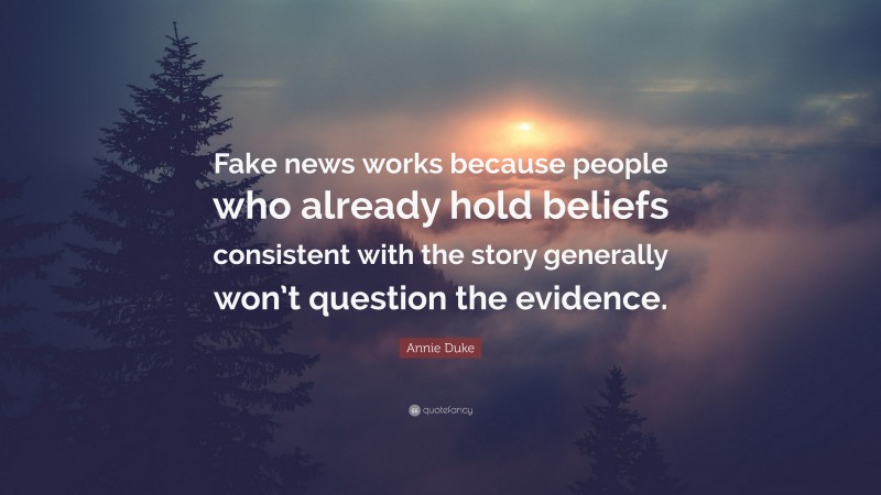 Annie Duke Quote: “Fake news works because people who already hold beliefs consistent with the story generally won’t question the evidence.”