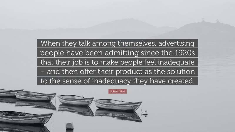 Johann Hari Quote: “When they talk among themselves, advertising people have been admitting since the 1920s that their job is to make people feel inadequate – and then offer their product as the solution to the sense of inadequacy they have created.”