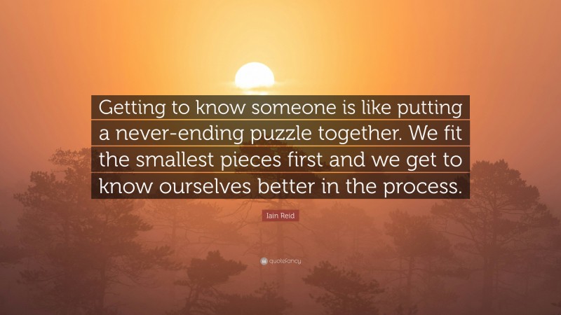 Iain Reid Quote: “Getting to know someone is like putting a never-ending puzzle together. We fit the smallest pieces first and we get to know ourselves better in the process.”