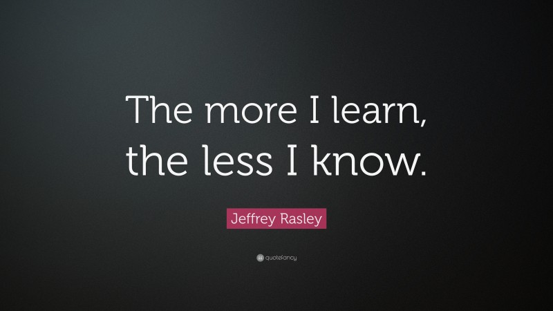 Jeffrey Rasley Quote: “The more I learn, the less I know.”