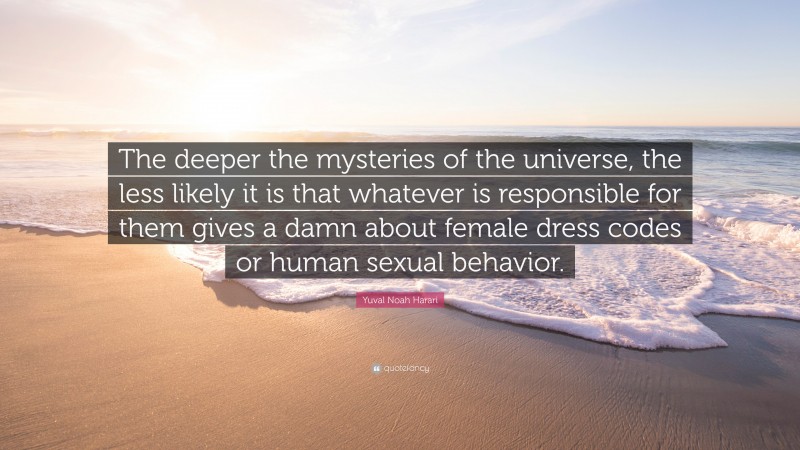 Yuval Noah Harari Quote: “The deeper the mysteries of the universe, the less likely it is that whatever is responsible for them gives a damn about female dress codes or human sexual behavior.”