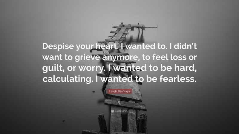 Leigh Bardugo Quote: “Despise your heart. I wanted to. I didn’t want to grieve anymore, to feel loss or guilt, or worry. I wanted to be hard, calculating. I wanted to be fearless.”