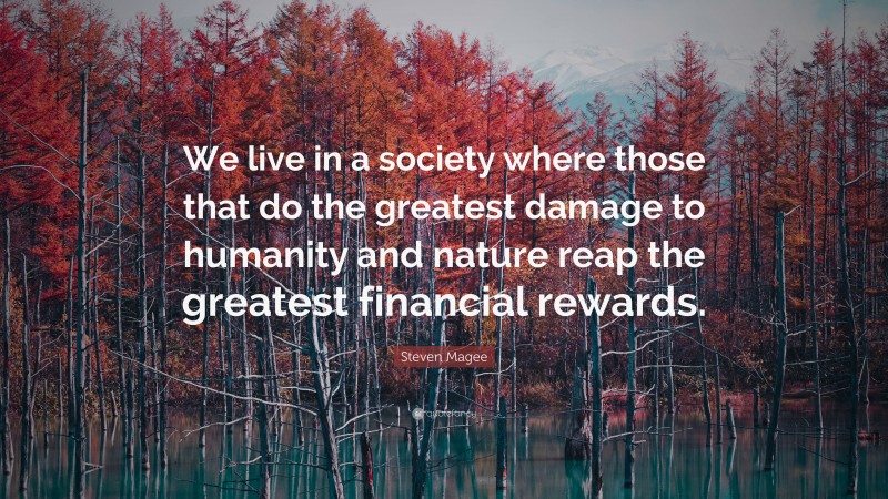 Steven Magee Quote: “We live in a society where those that do the greatest damage to humanity and nature reap the greatest financial rewards.”