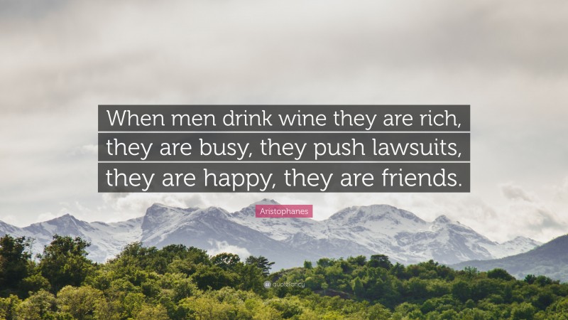 Aristophanes Quote: “When men drink wine they are rich, they are busy, they push lawsuits, they are happy, they are friends.”