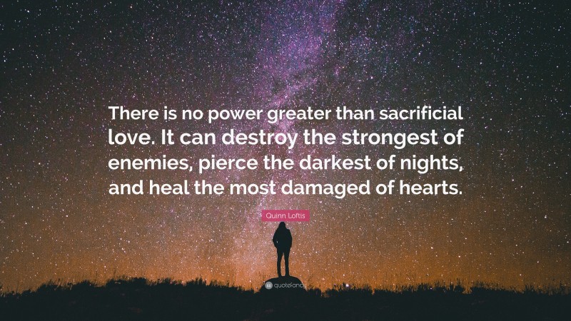 Quinn Loftis Quote: “There is no power greater than sacrificial love. It can destroy the strongest of enemies, pierce the darkest of nights, and heal the most damaged of hearts.”