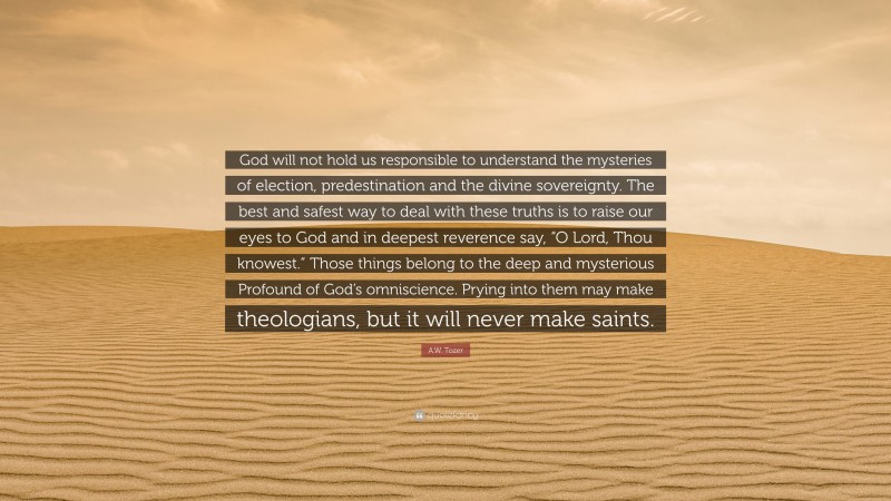 A.W. Tozer Quote: “God will not hold us responsible to understand the mysteries of election, predestination and the divine sovereignty. The best and safest way to deal with these truths is to raise our eyes to God and in deepest reverence say, “O Lord, Thou knowest.” Those things belong to the deep and mysterious Profound of God’s omniscience. Prying into them may make theologians, but it will never make saints.”