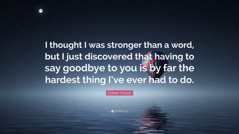 Colleen Hoover Quote: “I thought I was stronger than a word, but I just discovered that having to say goodbye to you is by far the hardest thing I’ve ever had to do.”