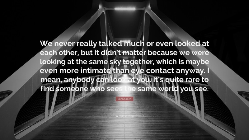 John Green Quote: “We never really talked much or even looked at each other, but it didn’t matter because we were looking at the same sky together, which is maybe even more intimate than eye contact anyway. I mean, anybody can look at you. It’s quite rare to find someone who sees the same world you see.”