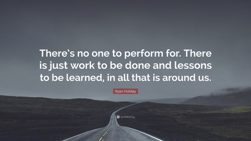 Ryan Holiday Quote: “There’s no one to perform for. There is just work to be done and lessons to be learned, in all that is around us.”
