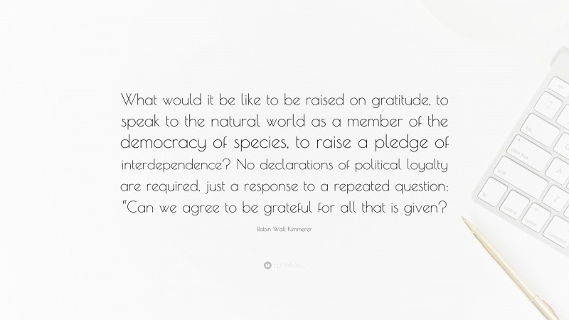 Robin Wall Kimmerer Quote: “What would it be like to be raised on gratitude, to speak to the natural world as a member of the democracy of species, to raise a pledge of interdependence? No declarations of political loyalty are required, just a response to a repeated question: “Can we agree to be grateful for all that is given?”