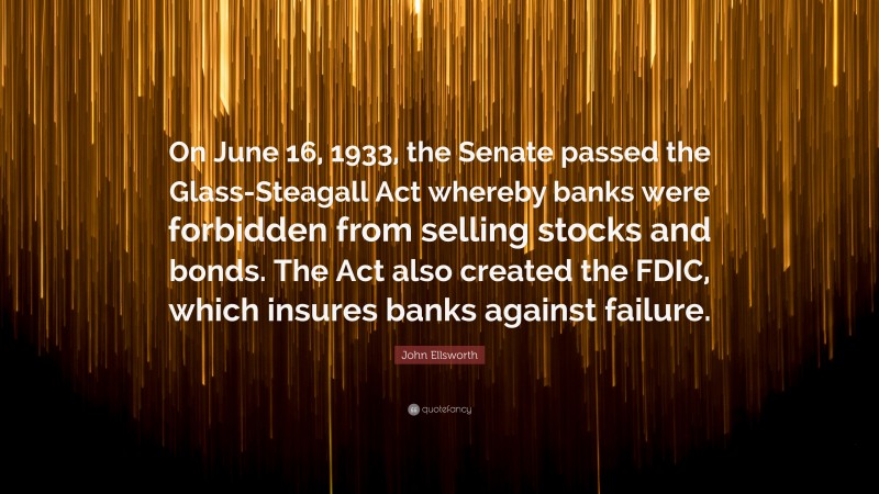 John Ellsworth Quote: “On June 16, 1933, the Senate passed the Glass-Steagall Act whereby banks were forbidden from selling stocks and bonds. The Act also created the FDIC, which insures banks against failure.”
