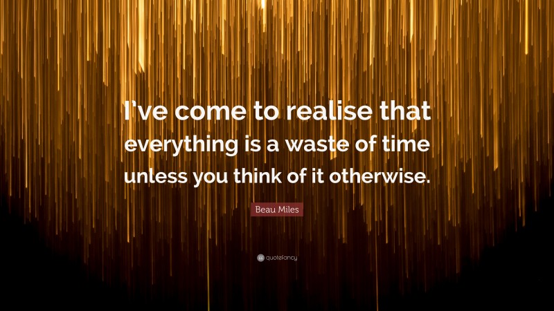 Beau Miles Quote: “I’ve come to realise that everything is a waste of time unless you think of it otherwise.”