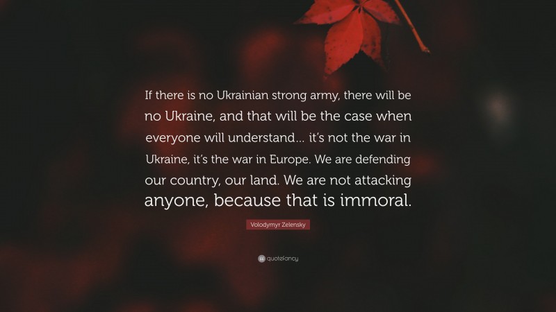 Volodymyr Zelensky Quote: “If there is no Ukrainian strong army, there will be no Ukraine, and that will be the case when everyone will understand… it’s not the war in Ukraine, it’s the war in Europe. We are defending our country, our land. We are not attacking anyone, because that is immoral.”