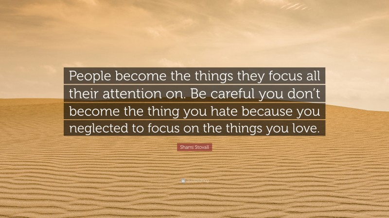 Shami Stovall Quote: “People become the things they focus all their attention on. Be careful you don’t become the thing you hate because you neglected to focus on the things you love.”