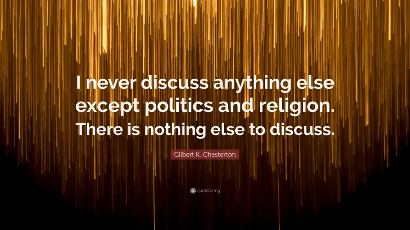 Gilbert K. Chesterton Quote: “I never discuss anything else except politics and religion. There is nothing else to discuss.”