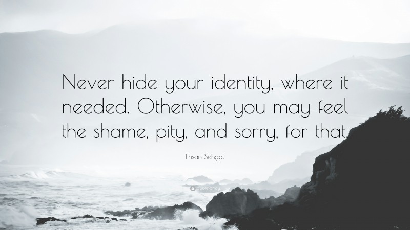 Ehsan Sehgal Quote: “Never hide your identity, where it needed. Otherwise, you may feel the shame, pity, and sorry, for that.”