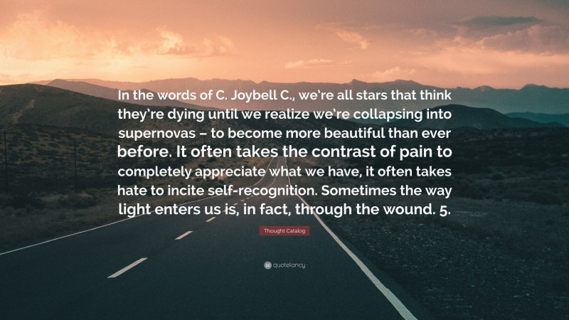 Thought Catalog Quote: “In the words of C. Joybell C., we’re all stars that think they’re dying until we realize we’re collapsing into supernovas – to become more beautiful than ever before. It often takes the contrast of pain to completely appreciate what we have, it often takes hate to incite self-recognition. Sometimes the way light enters us is, in fact, through the wound. 5.”