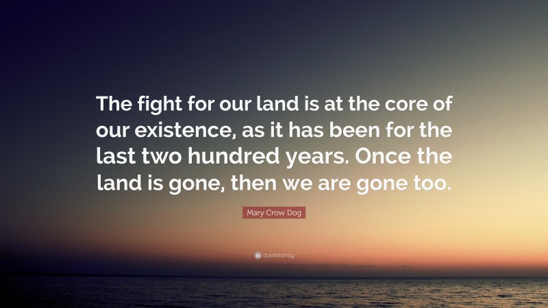 Mary Crow Dog Quote: “The fight for our land is at the core of our existence, as it has been for the last two hundred years. Once the land is gone, then we are gone too.”