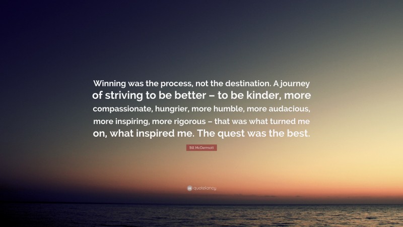Bill McDermott Quote: “Winning was the process, not the destination. A journey of striving to be better – to be kinder, more compassionate, hungrier, more humble, more audacious, more inspiring, more rigorous – that was what turned me on, what inspired me. The quest was the best.”